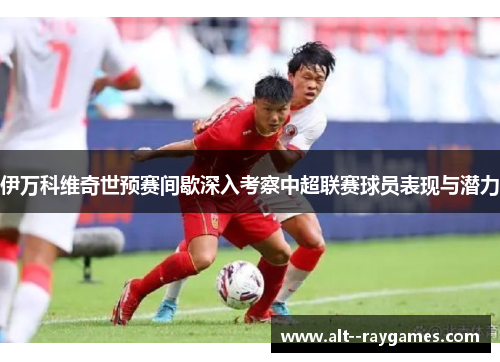 伊万科维奇世预赛间歇深入考察中超联赛球员表现与潜力