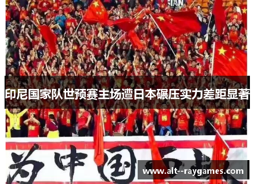 印尼国家队世预赛主场遭日本碾压实力差距显著