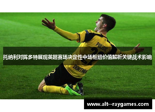 托纳利对阵多特展现英超赛场决定性中场枢纽价值解析关键战术影响 托纳利对阵多特展现英超赛场决定性中场枢纽价值解析关键战术影响